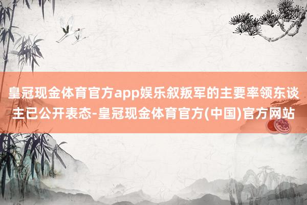 皇冠现金体育官方app娱乐叙叛军的主要率领东谈主已公开表态-皇冠现金体育官方(中国)官方网站