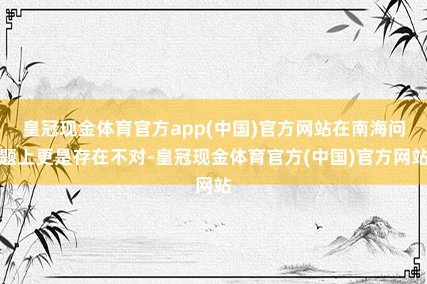 皇冠现金体育官方app(中国)官方网站在南海问题上更是存在不对-皇冠现金体育官方(中国)官方网站