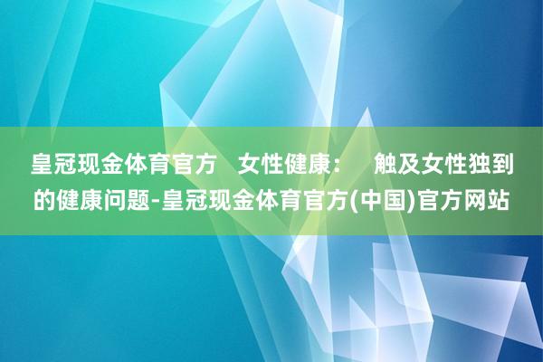 皇冠现金体育官方   女性健康：   触及女性独到的健康问题-皇冠现金体育官方(中国)官方网站