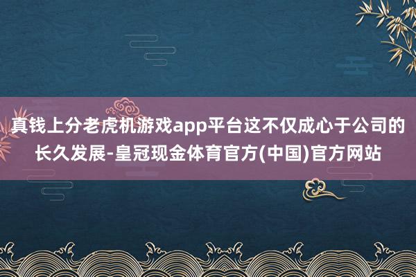 真钱上分老虎机游戏app平台这不仅成心于公司的长久发展-皇冠现金体育官方(中国)官方网站