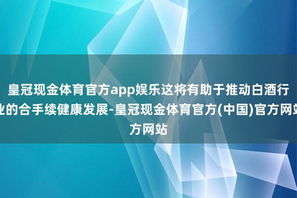 皇冠现金体育官方app娱乐这将有助于推动白酒行业的合手续健康发展-皇冠现金体育官方(中国)官方网站