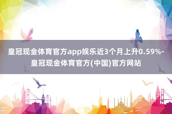 皇冠现金体育官方app娱乐近3个月上升0.59%-皇冠现金体育官方(中国)官方网站