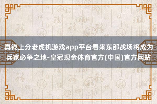 真钱上分老虎机游戏app平台看来东部战场将成为兵家必争之地-皇冠现金体育官方(中国)官方网站