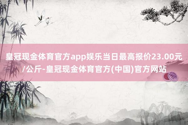 皇冠现金体育官方app娱乐当日最高报价23.00元/公斤-皇冠现金体育官方(中国)官方网站