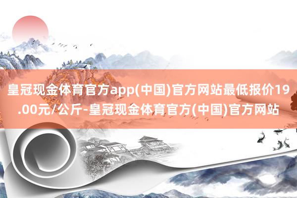 皇冠现金体育官方app(中国)官方网站最低报价19.00元/公斤-皇冠现金体育官方(中国)官方网站