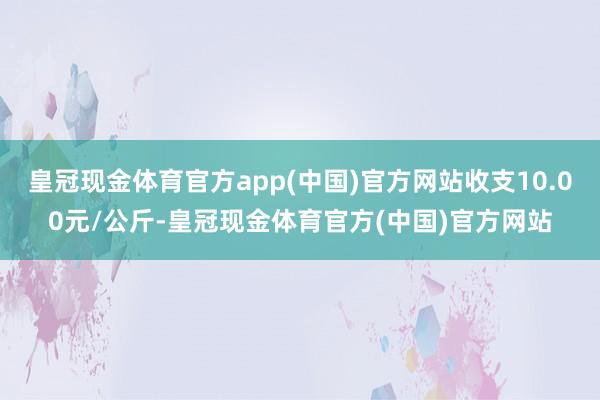 皇冠现金体育官方app(中国)官方网站收支10.00元/公斤-皇冠现金体育官方(中国)官方网站