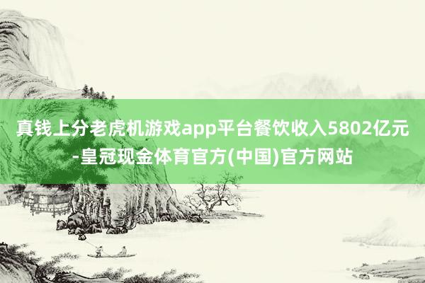 真钱上分老虎机游戏app平台餐饮收入5802亿元-皇冠现金体育官方(中国)官方网站