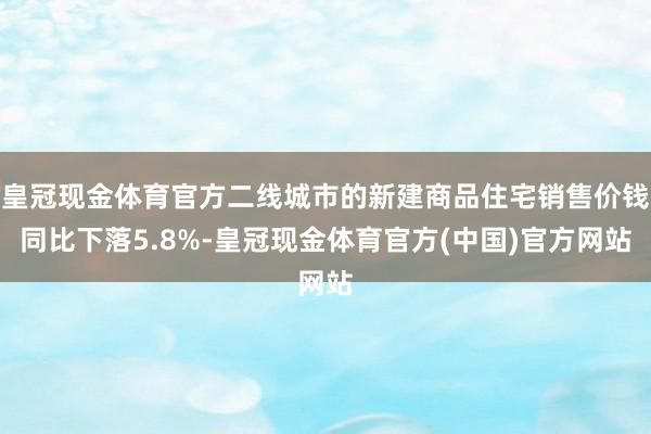 皇冠现金体育官方二线城市的新建商品住宅销售价钱同比下落5.8%-皇冠现金体育官方(中国)官方网站