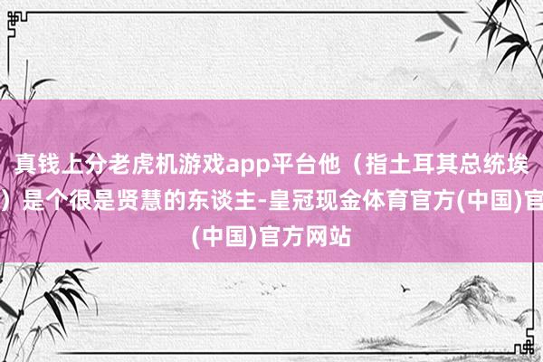 真钱上分老虎机游戏app平台他（指土耳其总统埃尔多安）是个很是贤慧的东谈主-皇冠现金体育官方(中国)官方网站