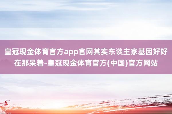 皇冠现金体育官方app官网其实东谈主家基因好好在那呆着-皇冠现金体育官方(中国)官方网站