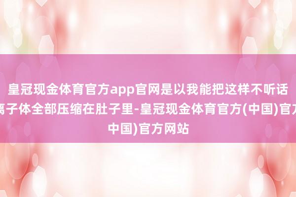 皇冠现金体育官方app官网是以我能把这样不听话的等离子体全部压缩在肚子里-皇冠现金体育官方(中国)官方网站