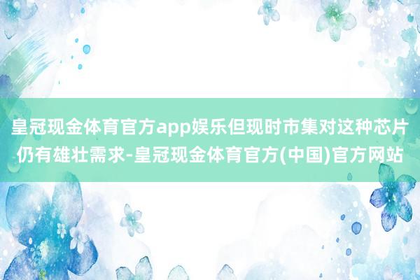 皇冠现金体育官方app娱乐但现时市集对这种芯片仍有雄壮需求-皇冠现金体育官方(中国)官方网站