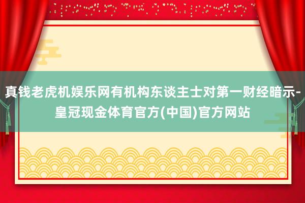 真钱老虎机娱乐网有机构东谈主士对第一财经暗示-皇冠现金体育官方(中国)官方网站