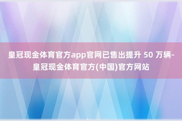 皇冠现金体育官方app官网已售出提升 50 万辆-皇冠现金体育官方(中国)官方网站