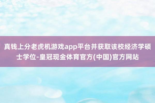 真钱上分老虎机游戏app平台并获取该校经济学硕士学位-皇冠现金体育官方(中国)官方网站