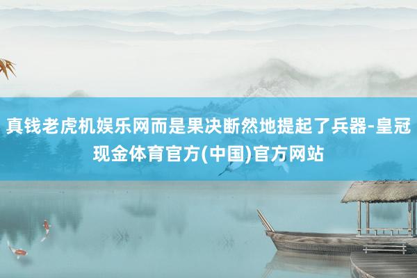 真钱老虎机娱乐网而是果决断然地提起了兵器-皇冠现金体育官方(中国)官方网站