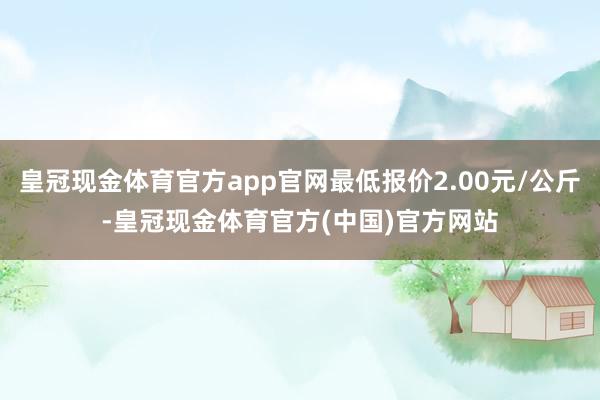 皇冠现金体育官方app官网最低报价2.00元/公斤-皇冠现金体育官方(中国)官方网站