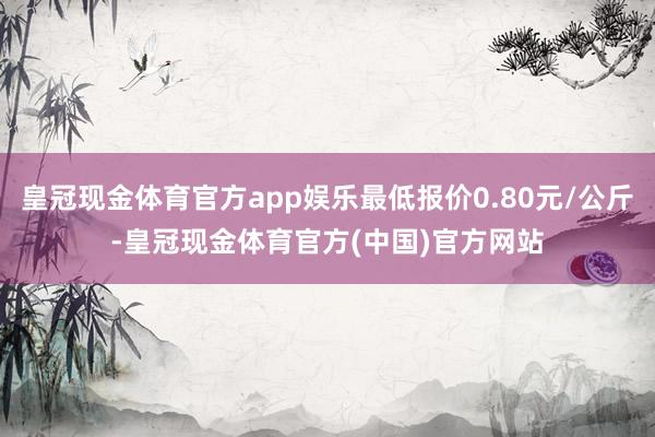 皇冠现金体育官方app娱乐最低报价0.80元/公斤-皇冠现金体育官方(中国)官方网站