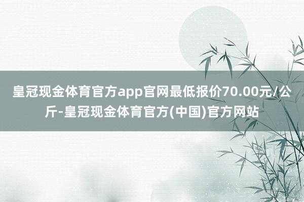 皇冠现金体育官方app官网最低报价70.00元/公斤-皇冠现金体育官方(中国)官方网站