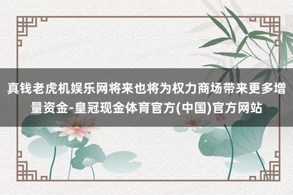 真钱老虎机娱乐网将来也将为权力商场带来更多增量资金-皇冠现金体育官方(中国)官方网站