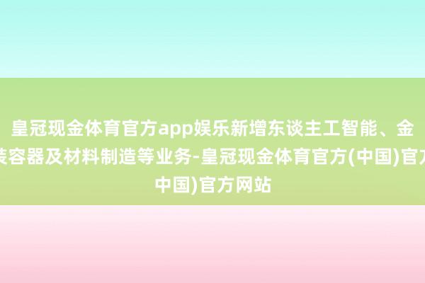 皇冠现金体育官方app娱乐新增东谈主工智能、金属包装容器及材料制造等业务-皇冠现金体育官方(中国)官方网站