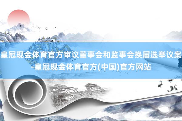 皇冠现金体育官方审议董事会和监事会换届选举议案-皇冠现金体育官方(中国)官方网站