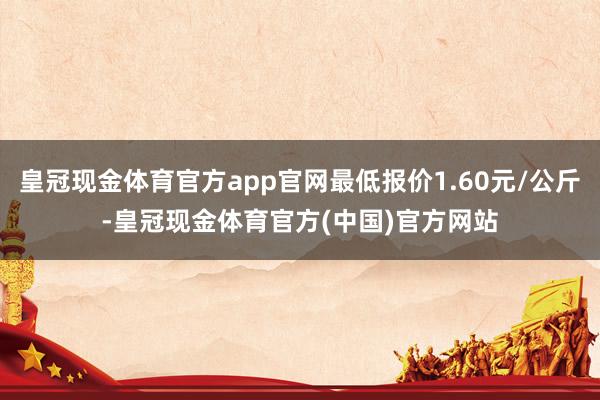 皇冠现金体育官方app官网最低报价1.60元/公斤-皇冠现金体育官方(中国)官方网站