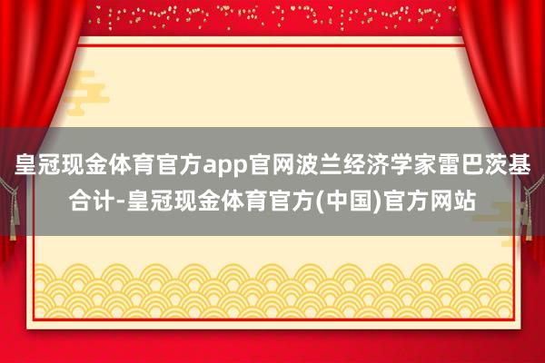 皇冠现金体育官方app官网波兰经济学家雷巴茨基合计-皇冠现金体育官方(中国)官方网站