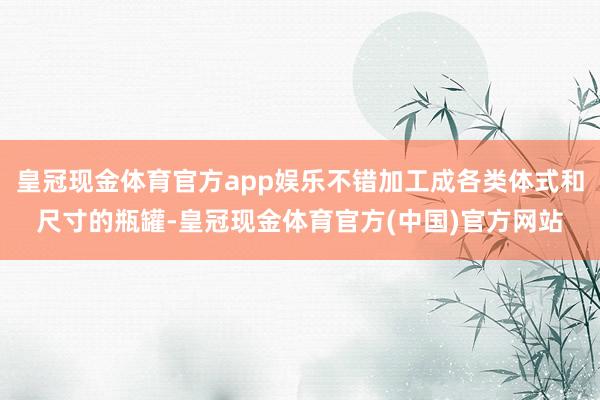 皇冠现金体育官方app娱乐不错加工成各类体式和尺寸的瓶罐-皇冠现金体育官方(中国)官方网站