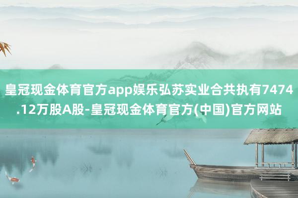 皇冠现金体育官方app娱乐弘苏实业合共执有7474.12万股A股-皇冠现金体育官方(中国)官方网站