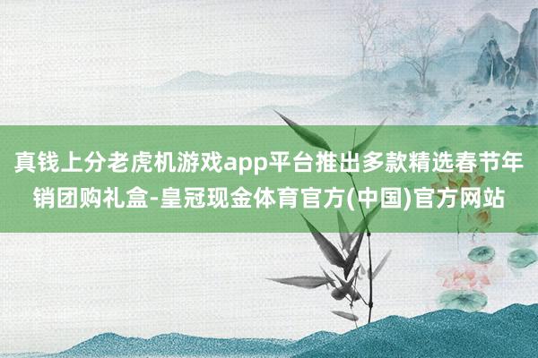 真钱上分老虎机游戏app平台推出多款精选春节年销团购礼盒-皇冠现金体育官方(中国)官方网站