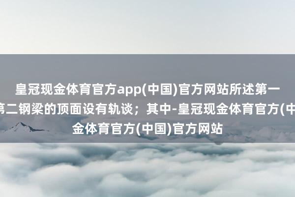 皇冠现金体育官方app(中国)官方网站所述第一钢梁和所述第二钢梁的顶面设有轨谈；其中-皇冠现金体育官方(中国)官方网站