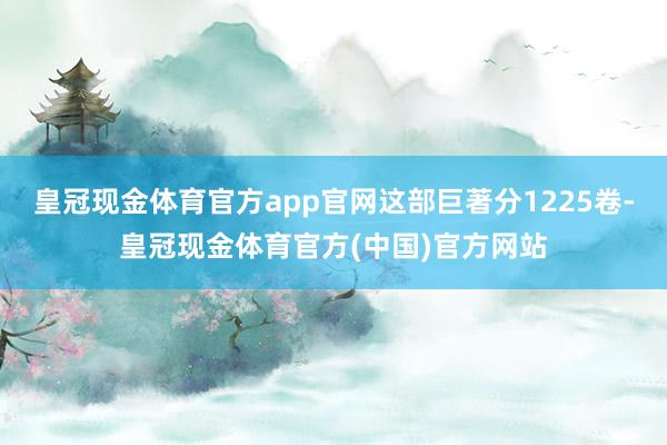 皇冠现金体育官方app官网这部巨著分1225卷-皇冠现金体育官方(中国)官方网站