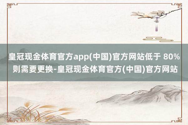 皇冠现金体育官方app(中国)官方网站低于 80% 则需要更换-皇冠现金体育官方(中国)官方网站