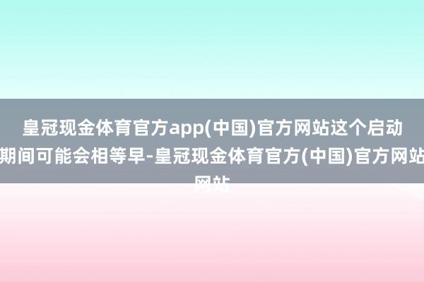 皇冠现金体育官方app(中国)官方网站这个启动期间可能会相等早-皇冠现金体育官方(中国)官方网站