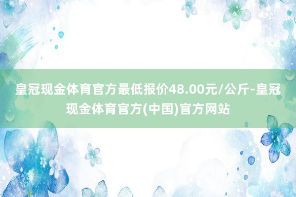 皇冠现金体育官方最低报价48.00元/公斤-皇冠现金体育官方(中国)官方网站