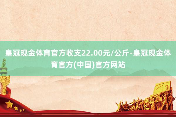 皇冠现金体育官方收支22.00元/公斤-皇冠现金体育官方(中国)官方网站