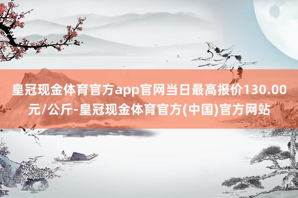 皇冠现金体育官方app官网当日最高报价130.00元/公斤-皇冠现金体育官方(中国)官方网站