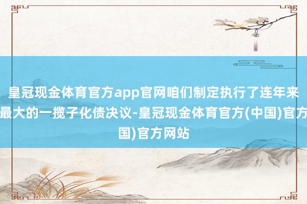 皇冠现金体育官方app官网咱们制定执行了连年来力度最大的一揽子化债决议-皇冠现金体育官方(中国)官方网站