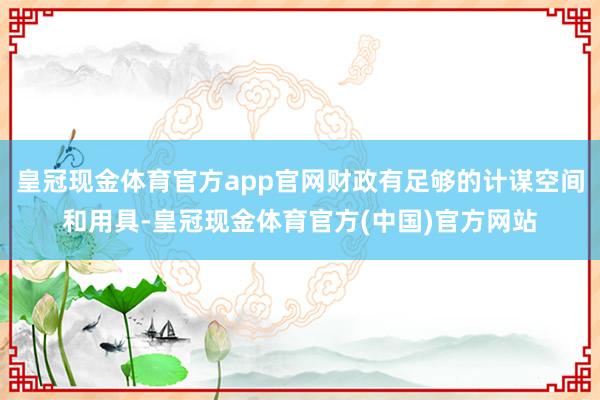 皇冠现金体育官方app官网财政有足够的计谋空间和用具-皇冠现金体育官方(中国)官方网站