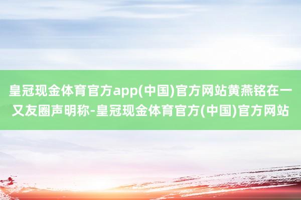 皇冠现金体育官方app(中国)官方网站黄燕铭在一又友圈声明称-皇冠现金体育官方(中国)官方网站