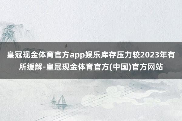 皇冠现金体育官方app娱乐库存压力较2023年有所缓解-皇冠现金体育官方(中国)官方网站