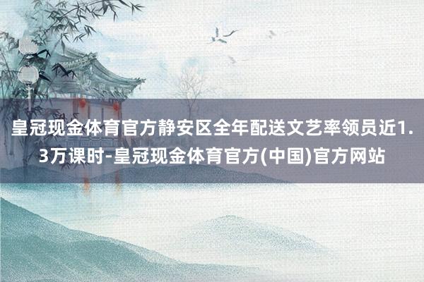 皇冠现金体育官方静安区全年配送文艺率领员近1.3万课时-皇冠现金体育官方(中国)官方网站