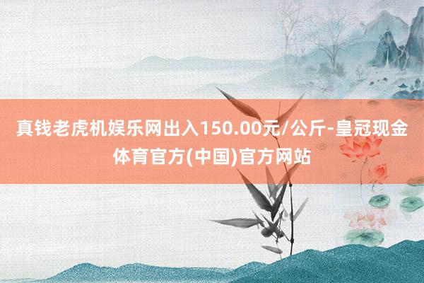 真钱老虎机娱乐网出入150.00元/公斤-皇冠现金体育官方(中国)官方网站