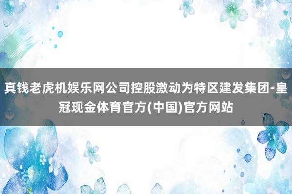 真钱老虎机娱乐网公司控股激动为特区建发集团-皇冠现金体育官方(中国)官方网站